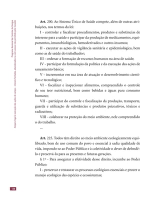 ProgramaNacionaldeControledaDengue
Amparolegalàexecuçãodasaçõesdecampo–imóveisfechados,abandonadosoucomacessonãopermitidopelomorador
128
Art. 200. Ao Sistema Único de Saúde compete, além de outras atri-
buições, nos termos da lei:
I - controlar e ﬁscalizar procedimentos, produtos e substâncias de
interesse para a saúde e participar da produção de medicamentos, equi-
pamentos, imunobiológicos, hemoderivados e outros insumos;
II - executar as ações de vigilância sanitária e epidemiológica, bem
como as de saúde do trabalhador;
III - ordenar a formação de recursos humanos na área de saúde;
IV - participar da formulação da política e da execução das ações de
saneamento básico;
V - incrementar em sua área de atuação o desenvolvimento cientí-
ﬁco e tecnológico;
VI - ﬁscalizar e inspecionar alimentos, compreendido o controle
de seu teor nutricional, bem como bebidas e águas para consumo
humano;
VII - participar do controle e ﬁscalização da produção, transporte,
guarda e utilização de substâncias e produtos psicoativos, tóxicos e
radioativos;
VIII - colaborar na proteção do meio ambiente, nele compreendido
o do trabalho.
...
Art. 225. Todos têm direito ao meio ambiente ecologicamente equi-
librado, bem de uso comum do povo e essencial à sadia qualidade de
vida, impondo-se ao Poder Público e à coletividade o dever de defendê-
lo e preservá-lo para as presentes e futuras gerações.
§ 1º - Para assegurar a efetividade desse direito, incumbe ao Poder
Público:
I - preservar e restaurar os processos ecológicos essenciais e prover o
manejo ecológico das espécies e ecossistemas;
 