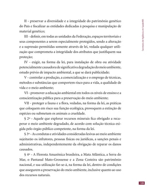 SecretariadeVigilânciaemSaúde/MS
129
II - preservar a diversidade e a integridade do patrimônio genético
do País e ﬁscalizar as entidades dedicadas à pesquisa e manipulação de
material genético;
III - deﬁnir, em todas as unidades da Federação, espaços territoriais e
seus componentes a serem especialmente protegidos, sendo a alteração
e a supressão permitidas somente através de lei, vedada qualquer utili-
zação que comprometa a integridade dos atributos que justiﬁquem sua
proteção;
IV - exigir, na forma da lei, para instalação de obra ou atividade
potencialmentecausadoradesigniﬁcativadegradaçãodomeioambiente,
estudo prévio de impacto ambiental, a que se dará publicidade;
V - controlar a produção, a comercialização e o emprego de técnicas,
métodos e substâncias que comportem risco para a vida, a qualidade de
vida e o meio ambiente;
VI - promover a educação ambiental em todos os níveis de ensino e a
conscientização pública para a preservação do meio ambiente;
VII - proteger a fauna e a ﬂora, vedadas, na forma da lei, as práticas
que coloquem em risco sua função ecológica, provoquem a extinção de
espécies ou submetam os animais a crueldade.
§ 2º - Aquele que explorar recursos minerais ﬁca obrigado a recu-
perar o meio ambiente degradado, de acordo com solução técnica exi-
gida pelo órgão público competente, na forma da lei.
§ 3º -As condutas e atividades consideradas lesivas ao meio ambiente
sujeitarão os infratores, pessoas físicas ou jurídicas, a sanções penais e
administrativas, independentemente da obrigação de reparar os danos
causados.
§ 4º - A Floresta Amazônica brasileira, a Mata Atlântica, a Serra do
Mar, o Pantanal Mato-Grossense e a Zona Costeira são patrimônio
nacional, e sua utilização far-se-á, na forma da lei, dentro de condições
que assegurem a preservação do meio ambiente, inclusive quanto ao uso
dos recursos naturais.
 