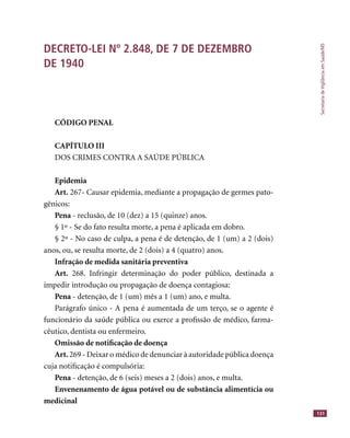 SecretariadeVigilânciaemSaúde/MS
131
DECRETO-LEI Nº 2.848, DE 7 DE DEZEMBRO
DE 1940
CÓDIGO PENAL
CAPÍTULO III
DOS CRIMES CONTRA A SAÚDE PÚBLICA
Epidemia
Art. 267- Causar epidemia, mediante a propagação de germes pato-
gênicos:
Pena - reclusão, de 10 (dez) a 15 (quinze) anos.
§ 1º - Se do fato resulta morte, a pena é aplicada em dobro.
§ 2º - No caso de culpa, a pena é de detenção, de 1 (um) a 2 (dois)
anos, ou, se resulta morte, de 2 (dois) a 4 (quatro) anos.
Infração de medida sanitária preventiva
Art. 268. Infringir determinação do poder público, destinada a
impedir introdução ou propagação de doença contagiosa:
Pena - detenção, de 1 (um) mês a 1 (um) ano, e multa.
Parágrafo único - A pena é aumentada de um terço, se o agente é
funcionário da saúde pública ou exerce a proﬁssão de médico, farma-
cêutico, dentista ou enfermeiro.
Omissão de notiﬁcação de doença
Art. 269 - Deixar o médico de denunciar à autoridade pública doença
cuja notiﬁcação é compulsória:
Pena - detenção, de 6 (seis) meses a 2 (dois) anos, e multa.
Envenenamento de água potável ou de substância alimentícia ou
medicinal
 