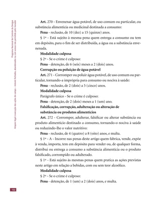 ProgramaNacionaldeControledaDengue
Amparolegalàexecuçãodasaçõesdecampo–imóveisfechados,abandonadosoucomacessonãopermitidopelomorador
132
Art. 270 - Envenenar água potável, de uso comum ou particular, ou
substância alimentícia ou medicinal destinada a consumo:
Pena - reclusão, de 10 (dez) a 15 (quinze) anos.
§ 1º - Está sujeito à mesma pena quem entrega a consumo ou tem
em depósito, para o ﬁm de ser distribuída, a água ou a substância enve-
nenada.
Modalidade culposa
§ 2º - Se o crime é culposo:
Pena - detenção, de 6 (seis) meses a 2 (dois) anos.
Corrupção ou poluição de água potável
Art. 271 - Corromper ou poluir água potável, de uso comum ou par-
ticular, tornando-a imprópria para consumo ou nociva à saúde:
Pena - reclusão, de 2 (dois) a 5 (cinco) anos.
Modalidade culposa
Parágrafo único - Se o crime é culposo:
Pena - detenção, de 2 (dois) meses a 1 (um) ano.
Falsiﬁcação, corrupção, adulteração ou alteração de
substância ou produtos alimentícios
Art. 272 - Corromper, adulterar, falsiﬁcar ou alterar substância ou
produto alimentício destinado a consumo, tornando-o nociva à saúde
ou reduzindo-lhe o valor nutritivo:
Pena - reclusão, de 4 (quatro) a 8 (oito) anos, e multa.
§ 1º - A - Incorre nas penas deste artigo quem fabrica, vende, expõe
à venda, importa, tem em depósito para vender ou, de qualquer forma,
distribui ou entrega a consumo a substância alimentícia ou o produto
falsiﬁcado, corrompido ou adulterado.
§ 1º - Está sujeito às mesmas penas quem pratica as ações previstas
neste artigo em relação a bebidas, com ou sem teor alcoólico.
Modalidade culposa
§ 2º - Se o crime é culposo:
Pena - detenção, de 1 (um) a 2 (dois) anos, e multa.
 