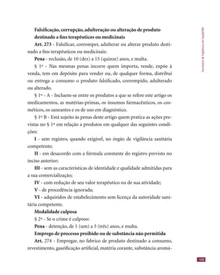 SecretariadeVigilânciaemSaúde/MS
133
Falsiﬁcação, corrupção, adulteração ou alteração de produto
destinado a ﬁns terapêuticos ou medicinais
Art. 273 - Falsiﬁcar, corromper, adulterar ou alterar produto desti-
nado a ﬁns terapêuticos ou medicinais:
Pena - reclusão, de 10 (dez) a 15 (quinze) anos, e multa.
§ 1º - Nas mesmas penas incorre quem importa, vende, expõe à
venda, tem em depósito para vender ou, de qualquer forma, distribui
ou entrega a consumo o produto falsiﬁcado, corrompido, adulterado
ou alterado.
§ 1º - A - Incluem-se entre os produtos a que se refere este artigo os
medicamentos, as matérias-primas, os insumos farmacêuticos, os cos-
méticos, os saneantes e os de uso em diagnóstico.
§ 1º B - Está sujeito às penas deste artigo quem pratica as ações pre-
vistas no § 1º em relação a produtos em qualquer das seguintes condi-
ções:
I - sem registro, quando exigível, no órgão de vigilância sanitária
competente;
II - em desacordo com a fórmula constante do registro previsto no
inciso anterior;
III - sem as características de identidade e qualidade admitidas para
a sua comercialização;
IV - com redução de seu valor terapêutico ou de sua atividade;
V - de procedência ignorada;
VI - adquiridos de estabelecimento sem licença da autoridade sani-
tária competente.
Modalidade culposa
§ 2º - Se o crime é culposo:
Pena - detenção, de 1 (um) a 3 (três) anos, e multa.
Emprego de processo proibido ou de substância não permitida
Art. 274 - Empregar, no fabrico de produto destinado a consumo,
revestimento, gaseiﬁcação artiﬁcial, matéria corante, substância aromá-
 