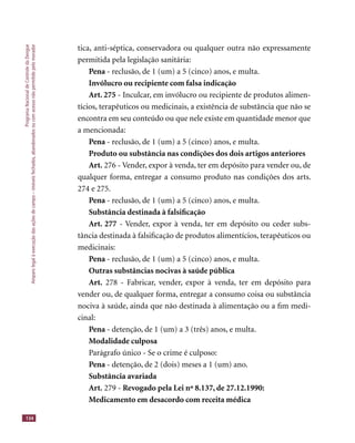 ProgramaNacionaldeControledaDengue
Amparolegalàexecuçãodasaçõesdecampo–imóveisfechados,abandonadosoucomacessonãopermitidopelomorador
134
tica, anti-séptica, conservadora ou qualquer outra não expressamente
permitida pela legislação sanitária:
Pena - reclusão, de 1 (um) a 5 (cinco) anos, e multa.
Invólucro ou recipiente com falsa indicação
Art. 275 - Inculcar, em invólucro ou recipiente de produtos alimen-
tícios, terapêuticos ou medicinais, a existência de substância que não se
encontra em seu conteúdo ou que nele existe em quantidade menor que
a mencionada:
Pena - reclusão, de 1 (um) a 5 (cinco) anos, e multa.
Produto ou substância nas condições dos dois artigos anteriores
Art. 276 - Vender, expor à venda, ter em depósito para vender ou, de
qualquer forma, entregar a consumo produto nas condições dos arts.
274 e 275.
Pena - reclusão, de 1 (um) a 5 (cinco) anos, e multa.
Substância destinada à falsiﬁcação
Art. 277 - Vender, expor à venda, ter em depósito ou ceder subs-
tância destinada à falsiﬁcação de produtos alimentícios, terapêuticos ou
medicinais:
Pena - reclusão, de 1 (um) a 5 (cinco) anos, e multa.
Outras substâncias nocivas à saúde pública
Art. 278 - Fabricar, vender, expor à venda, ter em depósito para
vender ou, de qualquer forma, entregar a consumo coisa ou substância
nociva à saúde, ainda que não destinada à alimentação ou a ﬁm medi-
cinal:
Pena - detenção, de 1 (um) a 3 (três) anos, e multa.
Modalidade culposa
Parágrafo único - Se o crime é culposo:
Pena - detenção, de 2 (dois) meses a 1 (um) ano.
Substância avariada
Art. 279 - Revogado pela Lei nº 8.137, de 27.12.1990:
Medicamento em desacordo com receita médica
 