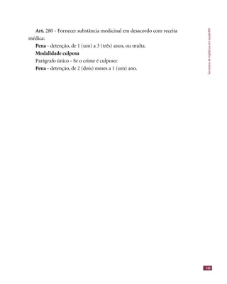 SecretariadeVigilânciaemSaúde/MS
135
Art. 280 - Fornecer substância medicinal em desacordo com receita
médica:
Pena - detenção, de 1 (um) a 3 (três) anos, ou multa.
Modalidade culposa
Parágrafo único - Se o crime é culposo:
Pena - detenção, de 2 (dois) meses a 1 (um) ano.
 