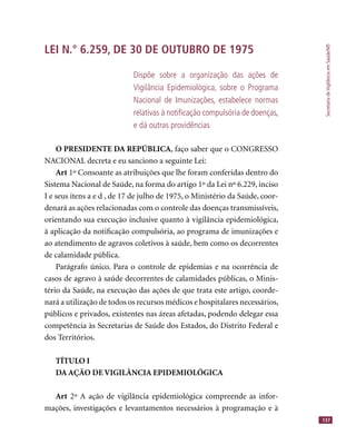 SecretariadeVigilânciaemSaúde/MS
137
LEI N.° 6.259, DE 30 DE OUTUBRO DE 1975
Dispõe sobre a organização das ações de
Vigilância Epidemiológica, sobre o Programa
Nacional de Imunizações, estabelece normas
relativas à notiﬁcação compulsória de doenças,
e dá outras providências
O PRESIDENTE DA REPÚBLICA, faço saber que o CONGRESSO
NACIONAL decreta e eu sanciono a seguinte Lei:
Art 1º Consoante as atribuições que lhe foram conferidas dentro do
Sistema Nacional de Saúde, na forma do artigo 1º da Lei nº 6.229, inciso
I e seus itens a e d , de 17 de julho de 1975, o Ministério da Saúde, coor-
denará as ações relacionadas com o controle das doenças transmissíveis,
orientando sua execução inclusive quanto à vigilância epidemiológica,
à aplicação da notiﬁcação compulsória, ao programa de imunizações e
ao atendimento de agravos coletivos à saúde, bem como os decorrentes
de calamidade pública.
Parágrafo único. Para o controle de epidemias e na ocorrência de
casos de agravo à saúde decorrentes de calamidades públicas, o Minis-
tério da Saúde, na execução das ações de que trata este artigo, coorde-
nará a utilização de todos os recursos médicos e hospitalares necessários,
públicos e privados, existentes nas áreas afetadas, podendo delegar essa
competência às Secretarias de Saúde dos Estados, do Distrito Federal e
dos Territórios.
TÍTULO I
DA AÇÃO DE VIGILÂNCIA EPIDEMIOLÓGICA
Art 2º A ação de vigilância epidemiológica compreende as infor-
mações, investigações e levantamentos necessários à programação e à
 