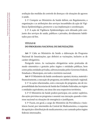 ProgramaNacionaldeControledaDengue
Amparolegalàexecuçãodasaçõesdecampo–imóveisfechados,abandonadosoucomacessonãopermitidopelomorador
138
avaliação das medidas de controle de doenças e de situações de agravos
à saúde.
§ 1º Compete ao Ministério da Saúde deﬁnir, em Regulamento, a
organização e as atribuições dos serviços incumbidos da ação de Vigi-
lância Epidemiológica, promover a sua implantação e coordenação.
§ 2º A ação de Vigilância Epidemiológica será efetuada pelo con-
junto dos serviços de saúde, públicos e privados, devidamente habili-
tados para tal ﬁm.
TÍTULO II
DO PROGRAMA NACIONAL DE IMUNIZAÇÕES
Art 3º Cabe ao Ministério da Saúde a elaboração do Programa
Nacional de Imunizações, que deﬁnirá as vacinações, inclusive as de
caráter obrigatório.
Parágrafo único. As vacinações obrigatórias serão praticadas de
modo sistemático e gratuito pelos órgãos e entidades públicas, bem
como pelas entidades privadas, subvencionadas pelos Governos Federal,
Estaduais e Municipais, em todo o território nacional.
Art 4º O Ministério da Saúde coordenará e apoiará, técnica, material eArt 4º O Ministério da Saúde coordenará e apoiará, técnica, material eArt
ﬁnanceiramente, a execução do programa, em âmbito nacional e regional.
§ 1º As ações relacionadas, com a execução do programa, são de res-
ponsabilidade das Secretarias de Saúde das Unidades Federadas,ou órgãos
e entidades equivalentes, nas áreas dos seus respectivos territórios.
§ 2º O Ministério da Saúde poderá participar, em caráter supletivo,
das ações previstas no programa e assumir sua execução, quando o inte-
resse nacional ou situações de emergência o justiﬁquem.
§ 3º Ficará, em geral, a cargo do Ministério da Previdência e Assis-
tência Social, por intermédio da Central de Medicamentos, o esquema
de aquisição e distribuição de medicamentos,a ser custeado pelos órgãos
federais interessados.
 