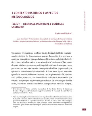 SecretariadeVigilânciaemSaúde/MS
13
1 CONTEXTO HISTÓRICO E ASPECTOS
METODOLÓGICOS
TEXTO 1 – LIBERDADE INDIVIDUAL E CONTROLE
SANITÁRIO
Sueli Gandolﬁ Dallari1
Livre-docente em Direito sanitário, Universidade de São Paulo; diretora do Centro de
Estudos e Pesquisas de Direito Sanitário; professora titular da Faculdade de Saúde Pública,
Universidade de São Paulo
Os grandes problemas de saúde do início do século XXI são essencial-
mente públicos. De fato, mesmo o avanço da genética tem revelado a
crescente importância das condições ambientais na deﬁnição do fenó-
tipo, com resultados, muitas vezes, dramáticos.2
Assim, remédios consi-
derados infalíveis, como uma política pública de imunização, por exem-
plo, começam a ser examinados como possíveis vilões, responsáveis por
epidemias virtualmente incontroláveis. A situação se agrava, contudo,
quando se trata de problemas de saúde cuja origem sempre foi conside-
rada pública, como é o caso das moléstias infecciosas transmitidas por
vetores. Isso porque, no processo generalizado de urbanização da vida
social, o homem provoca constantes desequilíbrios naturais. Surgem,
1
Livre-docente em Direito sanitário, Universidade de São Paulo; diretora do Centro de
Estudos e Pesquisas de Direito Sanitário; professora titular da Faculdade de Saúde Pública
da Universidade de São Paulo.
2
Veja-se,porexemplo,oaparecimentodecasosdepoliomielitenaRepúblicaDominicanaeno
Haiti, onde a moléstia já havia sido erradicada, causados por um vírus mutante introduzido
pela vacinação Sabin, ou a possibilidade de uso do vírus da varíola como arma biológica,
após sua erradicação mundial; ou, ainda, os vários fatores ambientais que impedem ou
induzem o aparecimento precoce de alguns tipos de carcinomas em indivíduos portadores
do gene.
 