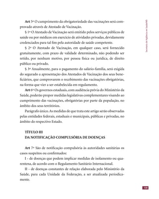 SecretariadeVigilânciaemSaúde/MS
139
Art 5º O cumprimento da obrigatoriedade das vacinações será com-
provado através de Atestado de Vacinação.
§ 1º O Atestado de Vacinação será emitido pelos serviços públicos de
saúde ou por médicos em exercício de atividades privadas, devidamente
credenciados para tal ﬁm pela autoridade de saúde competente.
§ 2º O Atestado de Vacinação, em qualquer caso, será fornecido
gratuitamente, com prazo de validade determinado, não podendo ser
retido, por nenhum motivo, por pessoa física ou jurídica, de direito
público ou privado.
§ 3º Anualmente, para o pagamento do salário-família, será exigida
do segurado a apresentação dos Atestados de Vacinação dos seus bene-
ﬁciários, que comprovarem o recebimento das vacinações obrigatórias,
na forma que vier a ser estabelecida em regulamento.
Art 6º Os governos estaduais, com audiência prévia do Ministério da
Saúde, poderão propor medidas legislativas complementares visando ao
cumprimento das vacinações, obrigatórias por parte da população, no
âmbito dos seus territórios.
Parágrafo único.As medidas de que trata este artigo serão observadas
pelas entidades federais, estaduais e municipais, públicas e privadas, no
âmbito do respectivo Estado.
TÍTULO III
DA NOTIFICAÇÃO COMPULSÓRIA DE DOENÇAS
Art 7º São de notiﬁcação compulsória às autoridades sanitárias os
casos suspeitos ou conﬁrmados:
I - de doenças que podem implicar medidas de isolamento ou qua-
rentena, de acordo com o Regulamento Sanitário Internacional.
II - de doenças constantes de relação elaborada pelo Ministério da
Saúde, para cada Unidade da Federação, a ser atualizada periodica-
mente.
 