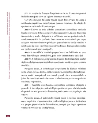 ProgramaNacionaldeControledaDengue
Amparolegalàexecuçãodasaçõesdecampo–imóveisfechados,abandonadosoucomacessonãopermitidopelomorador
140
§ 1º Na relação de doenças de que trata o inciso II deste artigo será
incluído item para casos de “agravo inusitado à saúde”.
§ 2º O Ministério da Saúde poderá exigir dos Serviços de Saúde a
notiﬁcação negativa da ocorrência de doenças constantes da relação de
que tratam os itens I e II deste artigo.
Art 8º É dever de todo cidadão comunicar à autoridade sanitária
local a ocorrência de fato,comprovado ou presumível,de caso de doença
transmissível, sendo obrigatória a médicos e outros proﬁssionais de
saúde no exercício da proﬁssão, bem como aos responsáveis por orga-
nizações e estabelecimentos públicos e particulares de saúde e ensino a
notiﬁcação de casos suspeitos ou conﬁrmados das doenças relacionadas
em conformidade com o artigo 7º.
Art 9º A autoridade sanitária proporcionará as facilidades ao pro-
cesso de notiﬁcação compulsória, para o ﬁel cumprimento desta Lei.
Art 10. A notiﬁcação compulsória de casos de doenças tem caráter
sigiloso, obrigando nesse sentido as autoridades sanitárias que a tenham
recebido.
Parágrafo único. A identiﬁcação do paciente de doenças referidas
neste artigo, fora do âmbito médico sanitário, somente poderá efetivar-
se, em caráter excepcional, em caso de grande risco à comunidade a
juízo da autoridade sanitária e com conhecimento prévio do paciente
ou do seu responsável.
Art 11. Recebida a notiﬁcação, a autoridade sanitária é obrigada a
proceder à investigação epidemiológica pertinente para elucidação do
diagnóstico e averiguação da disseminação da doença na população sob
o risco.
Parágrafo único. A autoridade poderá exigir e executar investiga-
ções, inquéritos e levantamentos epidemiológicos junto a indivíduos
e a grupos populacionais determinados, sempre que julgar oportuno
visando à proteção da saúde pública.
 