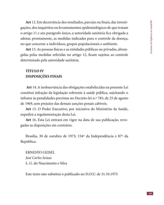 SecretariadeVigilânciaemSaúde/MS
141
Art 12. Em decorrência dos resultados, parciais ou ﬁnais, das investi-
gações, dos inquéritos ou levantamentos epidemiológicos de que tratam
o artigo 11 e seu parágrafo único, a autoridade sanitária ﬁca obrigada a
adotar, prontamente, as medidas indicadas para o controle da doença,
no que concerne a indivíduos, grupos populacionais e ambiente.
Art 13. As pessoas físicas e as entidades públicas ou privadas, abran-
gidas pelas medidas referidas no artigo 12, ﬁcam sujeitas ao controle
determinado pela autoridade sanitária.
TÍTULO IV
DISPOSIÇÕES FINAIS
Art 14.A inobservância das obrigações estabelecidas na presente Lei
constitui infração da legislação referente à saúde pública, sujeitando o
infrator às penalidades previstas no Decreto-lei n.º 785, de 25 de agosto
de 1969, sem prejuízo das demais sanções penais cabíveis.
Art 15. O Poder Executivo, por iniciativa do Ministério da Saúde,
expedirá a regulamentação desta Lei.
Art 16. Esta Lei entrará em vigor na data de sua publicação, revo-
gadas as disposições em contrário.
Brasília, 30 de outubro de 1975; 154º da Independência e 87º da
República.
ERNESTO GEISEL
José Carlos Seixas
L. G. do Nascimento e Silva
Este texto não substitui o publicado no D.O.U. de 31.10.1975
 