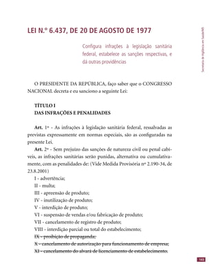 SecretariadeVigilânciaemSaúde/MS
143
LEI N.º 6.437, DE 20 DE AGOSTO DE 1977
Conﬁgura infrações à legislação sanitária
federal, estabelece as sanções respectivas, e
dá outras providências
O PRESIDENTE DA REPÚBLICA, faço saber que o CONGRESSO
NACIONAL decreta e eu sanciono a seguinte Lei:
TÍTULO I
DAS INFRAÇÕES E PENALIDADES
Art. 1º - As infrações à legislação sanitária federal, ressalvadas as
previstas expressamente em normas especiais, são as conﬁguradas na
presente Lei.
Art. 2º - Sem prejuízo das sanções de natureza civil ou penal cabí-
veis, as infrações sanitárias serão punidas, alternativa ou cumulativa-
mente, com as penalidades de: (Vide Medida Provisória nº 2.190-34, de
23.8.2001)
I - advertência;
II - multa;
III - apreensão de produto;
IV - inutilização de produto;
V - interdição de produto;
VI - suspensão de vendas e/ou fabricação de produto;
VII - cancelamento de registro de produto;
VIII - interdição parcial ou total do estabelecimento;
IX - proibição de propaganda;IX - proibição de propaganda;
X - cancelamento de autorização para funcionamento de empresa;X - cancelamento de autorização para funcionamento de empresa;
XI - cancelamento do alvará de licenciamento de estabelecimento.XI - cancelamento do alvará de licenciamento de estabelecimento.
 