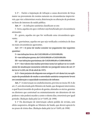 SecretariadeVigilânciaemSaúde/MS
145
§ 2º - Exclui a imputação de infração a causa decorrente de força§ 2º - Exclui a imputação de infração a causa decorrente de força
maior ou proveniente de eventos naturais ou circunstâncias imprevisí-maior ou proveniente de eventos naturais ou circunstâncias imprevisí-
veis, que vier a determinar avaria, deterioração ou alteração de produtosveis, que vier a determinar avaria, deterioração ou alteração de produtos
ou bens do interesse da saúde pública.
Art. 4º - As infrações sanitárias classiﬁcam-se em:
I - leves, aquelas em que o infrator seja beneﬁciado por circunstânciaI - leves, aquelas em que o infrator seja beneﬁciado por circunstância
atenuante;
II - graves, aquelas em que for veriﬁcada uma circunstância agra-II - graves, aquelas em que for veriﬁcada uma circunstância agra-
vante;
III - gravíssimas, aquelas em que seja veriﬁcada a existência de duasIII - gravíssimas, aquelas em que seja veriﬁcada a existência de duas
ou mais circunstâncias agravantes.
Art . 5º - A pena de multa consiste no pagamento das seguintesArt . 5º - A pena de multa consiste no pagamento das seguintesArt . 5º - A pena de multa consiste no pagamento das seguintesArt . 5º - A pena de multa consiste no pagamento das seguintes
quantias:quantias:
I - nas infrações leves, de Cr$2.000,00 a Cr$10.000,00;I - nas infrações leves, de Cr$2.000,00 a Cr$10.000,00;
II - nas infrações graves, de Cr$10.000,00 a Cr$20.000,00;II - nas infrações graves, de Cr$10.000,00 a Cr$20.000,00;
III - nas infrações gravíssimas, de Cr$20.000,00 a Cr$80.000,00.III - nas infrações gravíssimas, de Cr$20.000,00 a Cr$80.000,00.
§ 1º - Aos valores das multas previstas nesta Lei aplicar-se á o coeﬁ-§ 1º - Aos valores das multas previstas nesta Lei aplicar-se á o coeﬁ-§ 1º - Aos valores das multas previstas nesta Lei aplicar-se á o coeﬁ-§ 1º - Aos valores das multas previstas nesta Lei aplicar-se á o coeﬁ-§ 1º - Aos valores das multas previstas nesta Lei aplicar-se á o coeﬁ-§ 1º - Aos valores das multas previstas nesta Lei aplicar-se á o coeﬁ-
ciente de atualização monetária referido no parágrafo único do art. 2ºciente de atualização monetária referido no parágrafo único do art. 2ºciente de atualização monetária referido no parágrafo único do art. 2ºciente de atualização monetária referido no parágrafo único do art. 2ºciente de atualização monetária referido no parágrafo único do art. 2ºciente de atualização monetária referido no parágrafo único do art. 2º
da Lei nº 6.205, de 29 de abril de 1975.da Lei nº 6.205, de 29 de abril de 1975.
§ 2º - Sem prejuízo do disposto nos artigos 4º e 6º desta Lei, na apli-§ 2º - Sem prejuízo do disposto nos artigos 4º e 6º desta Lei, na apli-§ 2º - Sem prejuízo do disposto nos artigos 4º e 6º desta Lei, na apli-§ 2º - Sem prejuízo do disposto nos artigos 4º e 6º desta Lei, na apli-§ 2º - Sem prejuízo do disposto nos artigos 4º e 6º desta Lei, na apli-§ 2º - Sem prejuízo do disposto nos artigos 4º e 6º desta Lei, na apli-
cação da penalidade de multa a autoridade sanitária competente levarácação da penalidade de multa a autoridade sanitária competente levarácação da penalidade de multa a autoridade sanitária competente levarácação da penalidade de multa a autoridade sanitária competente levarácação da penalidade de multa a autoridade sanitária competente levarácação da penalidade de multa a autoridade sanitária competente levará
em consideração a capacidade econômica do infrator.em consideração a capacidade econômica do infrator.
Art. 5o
A intervenção no estabelecimento, prevista no inciso XI-A doA intervenção no estabelecimento, prevista no inciso XI-A do
art. 2o
, será decretada pelo Ministro da Saúde, que designará interventor,, será decretada pelo Ministro da Saúde, que designará interventor,
o qual ﬁcará investido de poderes de gestão, afastados os sócios, gerenteso qual ﬁcará investido de poderes de gestão, afastados os sócios, gerentes
ou diretores que contratual ou estatutariamente são detentores de taisou diretores que contratual ou estatutariamente são detentores de tais
poderes e não poderá exceder a cento e oitenta dias, renováveis por igualpoderes e não poderá exceder a cento e oitenta dias, renováveis por igual
período. (Redação dada pela Lei nº 9.695, de 1998)
§ 1o
Da decretação de intervenção caberá pedido de revisão, semDa decretação de intervenção caberá pedido de revisão, sem
efeito suspensivo, dirigido ao Ministro da Saúde, que deverá apreciá-loefeito suspensivo, dirigido ao Ministro da Saúde, que deverá apreciá-lo
no prazo de trinta dias. (Redação dada pela Lei nº 9.695, de 1998)
 