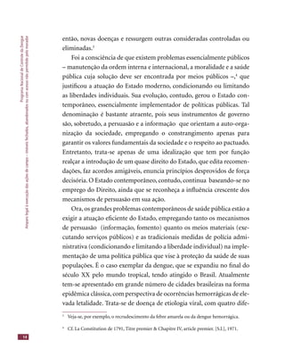 ProgramaNacionaldeControledaDengue
Amparolegalàexecuçãodasaçõesdecampo–imóveisfechados,abandonadosoucomacessonãopermitidopelomorador
14
então, novas doenças e ressurgem outras consideradas controladas ou
eliminadas.3
Foi a consciência de que existem problemas essencialmente públicos
– manutenção da ordem interna e internacional, a moralidade e a saúde
pública cuja solução deve ser encontrada por meios públicos –,4
que
justiﬁcou a atuação do Estado moderno, condicionando ou limitando
as liberdades individuais. Sua evolução, contudo, gerou o Estado con-
temporâneo, essencialmente implementador de políticas públicas. Tal
denominação é bastante atraente, pois seus instrumentos de governo
são, sobretudo, a persuasão e a informação que orientam a auto-orga-
nização da sociedade, empregando o constrangimento apenas para
garantir os valores fundamentais da sociedade e o respeito ao pactuado.
Entretanto, trata-se apenas de uma idealização que tem por função
realçar a introdução de um quase direito do Estado, que edita recomen-
dações, faz acordos amigáveis, enuncia princípios desprovidos de força
decisória. O Estado contemporâneo, contudo, continua baseando-se no
emprego do Direito, ainda que se reconheça a inﬂuência crescente dos
mecanismos de persuasão em sua ação.
Ora, os grandes problemas contemporâneos de saúde pública estão a
exigir a atuação eﬁciente do Estado, empregando tanto os mecanismos
de persuasão (informação, fomento) quanto os meios materiais (exe-
cutando serviços públicos) e as tradicionais medidas de polícia admi-
nistrativa (condicionando e limitando a liberdade individual) na imple-
mentação de uma política pública que vise à proteção da saúde de suas
populações. É o caso exemplar da dengue, que se expandiu no ﬁnal do
século XX pelo mundo tropical, tendo atingido o Brasil. Atualmente
tem-se apresentado em grande número de cidades brasileiras na forma
epidêmica clássica, com perspectiva de ocorrências hemorrágicas de ele-
vada letalidade. Trata-se de doença de etiologia viral, com quatro dife-
3
Veja-se, por exemplo, o recrudescimento da febre amarela ou da dengue hemorrágica.
4
Cf. La Constitution de 1791, Titre premier & Chapitre IV, article premier. [S.l.], 1971.
 