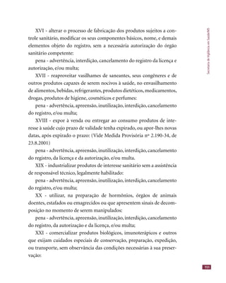 SecretariadeVigilânciaemSaúde/MS
151
XVI - alterar o processo de fabricação dos produtos sujeitos a con-
trole sanitário, modiﬁcar os seus componentes básicos, nome, e demais
elementos objeto do registro, sem a necessária autorização do órgão
sanitário competente:
pena - advertência, interdição, cancelamento do registro da licença e
autorização, e/ou multa;
XVII - reaproveitar vasilhames de saneantes, seus congêneres e de
outros produtos capazes de serem nocivos à saúde, no envasilhamento
de alimentos, bebidas, refrigerantes, produtos dietéticos, medicamentos,
drogas, produtos de higiene, cosméticos e perfumes:
pena - advertência, apreensão, inutilização, interdição, cancelamento
do registro, e/ou multa;
XVIII - expor à venda ou entregar ao consumo produtos de inte-
resse à saúde cujo prazo de validade tenha expirado, ou apor-lhes novas
datas, após expirado o prazo: (Vide Medida Provisória nº 2.190-34, de
23.8.2001)
pena - advertência, apreensão, inutilização, interdição, cancelamento
do registro, da licença e da autorização, e/ou multa.
XIX - industrializar produtos de interesse sanitário sem a assistência
de responsável técnico, legalmente habilitado:
pena - advertência, apreensão, inutilização, interdição, cancelamento
do registro, e/ou multa;
XX - utilizar, na preparação de hormônios, órgãos de animais
doentes, estafados ou emagrecidos ou que apresentem sinais de decom-
posição no momento de serem manipulados:
pena - advertência, apreensão, inutilização, interdição, cancelamento
do registro, da autorização e da licença, e/ou multa;
XXI - comercializar produtos biológicos, imunoterápicos e outros
que exijam cuidados especiais de conservação, preparação, expedição,
ou transporte, sem observância das condições necessárias à sua preser-
vação:
 