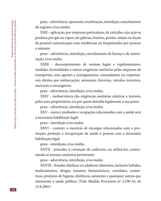 ProgramaNacionaldeControledaDengue
Amparolegalàexecuçãodasaçõesdecampo–imóveisfechados,abandonadosoucomacessonãopermitidopelomorador
152
pena - advertência, apreensão, inutilização, interdição, cancelamento
do registro, e/ou multa;
XXII - aplicação, por empresas particulares, de raticidas cuja ação se
produza por gás ou vapor, em galerias, bueiros, porões, sótãos ou locais
de possível comunicação com residências ou freqüentados por pessoas
e animais:
pena - advertência, interdição, cancelamento de licença e de autori-
zação, e/ou multa;
XXIII - descumprimento de normas legais e regulamentares,
medidas, formalidades e outras exigências sanitárias pelas empresas de
transportes, seus agentes e consignatários, comandantes ou responsá-
veis diretos por embarcações, aeronaves, ferrovias, veículos terrestres,
nacionais e estrangeiros:
pena - advertência, interdição, e/ou multa;
XXIV - inobservância das exigências sanitárias relativas a imóveis,
pelos seus proprietários, ou por quem detenha legalmente a sua posse:
pena - advertência, interdição, e/ou multa;
XXV - exercer proﬁssões e ocupações relacionadas com a saúde sem
a necessária habilitação legal:
pena - interdição e/ou multa;
XXVI - cometer o exercício de encargos relacionados com a pro-
moção, proteção e recuperação da saúde a pessoas sem a necessária
habilitação legal:
pena - interdição, e/ou multa;
XXVII - proceder à cremação de cadáveres, ou utilizá-los, contra-
riando as normas sanitárias pertinentes:
pena - advertência, interdição, e/ou multa;
XXVIII - fraudar, falsiﬁcar ou adulterar alimentos, inclusive bebidas,
medicamentos, drogas, insumos farmacêuticos, correlatos, cosmé-
ticos, produtos de higiene, dietéticos, saneantes e quaisquer outros que
interessem à saúde pública: (Vide Medida Provisória nº 2.190-34, de
23.8.2001)
 