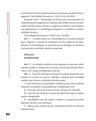 ProgramaNacionaldeControledaDengue
Amparolegalàexecuçãodasaçõesdecampo–imóveisfechados,abandonadosoucomacessonãopermitidopelomorador
154
cancelamento do alvará de licenciamento da empresa, proibição de pro-
paganda. (Vide Medida Provisória nº 2.190-34, de 23.8.2001)
Parágrafo único - Independem de licença para funcionamento os
estabelecimentos integrantes da Administração Pública ou por ela insti-
tuídos, ﬁcando sujeitos, porém, às exigências pertinentes às instalações,
aos equipamentos e à aparelhagem adequadas e à assistência e respon-
sabilidade técnicas.
(Vide Medida Provisória nº 2.190-34, de 23.8.2001)
Art. 11 - A inobservância ou a desobediência às normas sanitárias
para o ingresso e a ﬁxação de estrangeiro no País, implicará em impe-
dimento do desembarque ou permanência do alienígena no território
nacional, pela autoridade sanitária competente.
TÍTULO II
DO PROCESSO
Art. 12 - As infrações sanitárias serão apuradas no processo admi-
nistrativo próprio, iniciado com a lavratura de auto de infração, obser-
vados o rito e prazos estabelecidos nesta Lei.
Art. 13 - O auto de infração será lavrado na sede da repartição com-
petente ou no local em que for veriﬁcada a infração, pela autoridade
sanitária que a houver constatado, devendo conter:
I - nome do infrator, seu domicílio e residência, bem como os demais
elementos necessários à sua qualiﬁcação e identiﬁcação civil;
II - local, data e hora da lavratura onde a infração foi veriﬁcada;
III - descrição da infração e menção do dispositivo legal ou regula-
mentar transgredido;
IV - penalidade a que está sujeito o infrator e o respectivo preceito
legal que autoriza a sua imposição;
V - ciência, pelo autuado, de que responderá pelo fato em processo
administrativo;
 