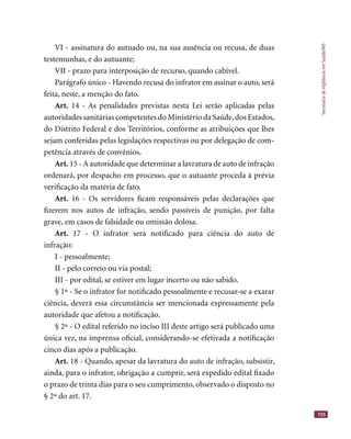 SecretariadeVigilânciaemSaúde/MS
155
VI - assinatura do autuado ou, na sua ausência ou recusa, de duas
testemunhas, e do autuante;
VII - prazo para interposição de recurso, quando cabível.
Parágrafo único - Havendo recusa do infrator em assinar o auto, será
feita, neste, a menção do fato.
Art. 14 - As penalidades previstas nesta Lei serão aplicadas pelas
autoridades sanitárias competentes do Ministério da Saúde,dos Estados,
do Distrito Federal e dos Territórios, conforme as atribuições que lhes
sejam conferidas pelas legislações respectivas ou por delegação de com-
petência através de convênios.
Art. 15 - A autoridade que determinar a lavratura de auto de infração
ordenará, por despacho em processo, que o autuante proceda à prévia
veriﬁcação da matéria de fato.
Art. 16 - Os servidores ﬁcam responsáveis pelas declarações que
ﬁzerem nos autos de infração, sendo passíveis de punição, por falta
grave, em casos de falsidade ou omissão dolosa.
Art. 17 - O infrator será notiﬁcado para ciência do auto de
infração:
I - pessoalmente;
II - pelo correio ou via postal;
III - por edital, se estiver em lugar incerto ou não sabido.
§ 1º - Se o infrator for notiﬁcado pessoalmente e recusar-se a exarar
ciência, deverá essa circunstância ser mencionada expressamente pela
autoridade que afetou a notiﬁcação.
§ 2º - O edital referido no inciso III deste artigo será publicado uma
única vez, na imprensa oﬁcial, considerando-se efetivada a notiﬁcação
cinco dias após a publicação.
Art. 18 - Quando, apesar da lavratura do auto de infração, subsistir,
ainda, para o infrator, obrigação a cumprir, será expedido edital ﬁxado
o prazo de trinta dias para o seu cumprimento, observado o disposto no
§ 2º do art. 17.
 