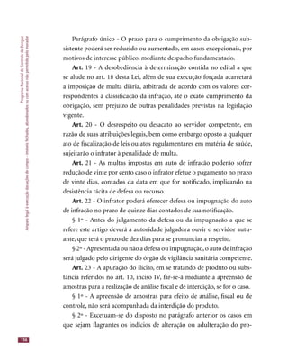 ProgramaNacionaldeControledaDengue
Amparolegalàexecuçãodasaçõesdecampo–imóveisfechados,abandonadosoucomacessonãopermitidopelomorador
156
Parágrafo único - O prazo para o cumprimento da obrigação sub-
sistente poderá ser reduzido ou aumentado, em casos excepcionais, por
motivos de interesse público, mediante despacho fundamentado.
Art. 19 - A desobediência à determinação contida no edital a que
se alude no art. 18 desta Lei, além de sua execução forçada acarretará
a imposição de multa diária, arbitrada de acordo com os valores cor-
respondentes à classiﬁcação da infração, até o exato cumprimento da
obrigação, sem prejuízo de outras penalidades previstas na legislação
vigente.
Art. 20 - O desrespeito ou desacato ao servidor competente, em
razão de suas atribuições legais, bem como embargo oposto a qualquer
ato de ﬁscalização de leis ou atos regulamentares em matéria de saúde,
sujeitarão o infrator à penalidade de multa.
Art. 21 - As multas impostas em auto de infração poderão sofrer
redução de vinte por cento caso o infrator efetue o pagamento no prazo
de vinte dias, contados da data em que for notiﬁcado, implicando na
desistência tácita de defesa ou recurso.
Art. 22 - O infrator poderá oferecer defesa ou impugnação do auto
de infração no prazo de quinze dias contados de sua notiﬁcação.
§ 1º - Antes do julgamento da defesa ou da impugnação a que se
refere este artigo deverá a autoridade julgadora ouvir o servidor autu-
ante, que terá o prazo de dez dias para se pronunciar a respeito.
§ 2º -Apresentada ou não a defesa ou impugnação,o auto de infração
será julgado pelo dirigente do órgão de vigilância sanitária competente.
Art. 23 - A apuração do ilícito, em se tratando de produto ou subs-
tância referidos no art. 10, inciso IV, far-se-á mediante a apreensão de
amostras para a realização de análise ﬁscal e de interdição, se for o caso.
§ 1º - A apreensão de amostras para efeito de análise, ﬁscal ou de
controle, não será acompanhada da interdição do produto.
§ 2º - Excetuam-se do disposto no parágrafo anterior os casos em
que sejam ﬂagrantes os indícios de alteração ou adulteração do pro-
 