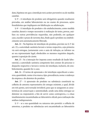 SecretariadeVigilânciaemSaúde/MS
157
duto, hipótese em que a interdição terá caráter preventivo ou de medida
cautelar.
§ 3º - A interdição do produto será obrigatório quando resultarem
provadas, em análise laboratoriais ou no exame de processos, ações
fraudulentas que impliquem em falsiﬁcação ou adulteração.
§ 4º - A interdição do produto e do estabelecimento, como medida
cautelar, durará o tempo necessário à realização de testes, provas, aná-
lises ou outras providências requeridas, não podendo, em qualquer
caso, exceder o prazo de noventa dias, ﬁndo qual o produto ou estabele-
cimento será automaticamente liberado.
Art. 24 - Na hipótese de interdição do produto, previsto no § 2º do
art. 23, a autoridade sanitária lavrará o termo respectivo, cuja primeira
via será entregue, juntamente com o auto de infração, ao infrator ou
ao seu representante legal, obedecidos os mesmos requisitos daquele,
quanto à aposição do ciente.
Art. 25 - Se a interação for imposta como resultado de laudo labo-
ratorial, a autoridade sanitária competente fará constar do processo o
despacho respectivo e lavrará o termo de interdição, inclusive, do esta-
belecimento, quando for o caso.
Art. 26 - O termo de apreensão e de interdição especiﬁcará a natu-
reza, quantidade, nome e/ou marca, tipo, procedência, nome e endereço
da empresa e do detentor do produto.
Art. 27 - A apreensão do produto ou substância constituirá na
colheita de amostra representativa do estoque existente, a qual, divide
em três partes, será tornada inviolável, para que se assegurem as carac-
terísticas de conservação e autenticidade, sendo uma delas entregue ao
detentor ou responsável, a ﬁm de servir como contraprova, e a duas
imediatamente encaminhadas ao laboratório oﬁcial, para realização das
análises indispensáveis.
§ 1º - se a sua quantidade ou natureza não permitir a colheita de
amostras, o produto ou substâncias será encaminhado ao laboratório
 