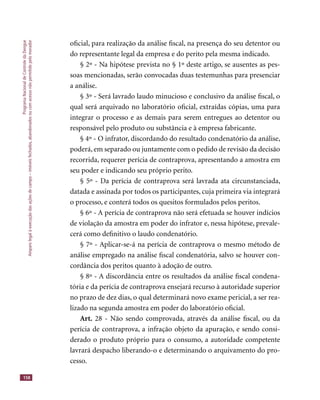 ProgramaNacionaldeControledaDengue
Amparolegalàexecuçãodasaçõesdecampo–imóveisfechados,abandonadosoucomacessonãopermitidopelomorador
158
oﬁcial, para realização da análise ﬁscal, na presença do seu detentor ou
do representante legal da empresa e do perito pela mesma indicado.
§ 2º - Na hipótese prevista no § 1º deste artigo, se ausentes as pes-
soas mencionadas, serão convocadas duas testemunhas para presenciar
a análise.
§ 3º - Será lavrado laudo minucioso e conclusivo da análise ﬁscal, o
qual será arquivado no laboratório oﬁcial, extraídas cópias, uma para
integrar o processo e as demais para serem entregues ao detentor ou
responsável pelo produto ou substância e à empresa fabricante.
§ 4º - O infrator, discordando do resultado condenatório da análise,
poderá, em separado ou juntamente com o pedido de revisão da decisão
recorrida, requerer perícia de contraprova, apresentando a amostra em
seu poder e indicando seu próprio perito.
§ 5º - Da perícia de contraprova será lavrada ata circunstanciada,
datada e assinada por todos os participantes, cuja primeira via integrará
o processo, e conterá todos os quesitos formulados pelos peritos.
§ 6º - A perícia de contraprova não será efetuada se houver indícios
de violação da amostra em poder do infrator e, nessa hipótese, prevale-
cerá como deﬁnitivo o laudo condenatório.
§ 7º - Aplicar-se-á na perícia de contraprova o mesmo método de
análise empregado na análise ﬁscal condenatória, salvo se houver con-
cordância dos peritos quanto à adoção de outro.
§ 8º - A discordância entre os resultados da análise ﬁscal condena-
tória e da perícia de contraprova ensejará recurso à autoridade superior
no prazo de dez dias, o qual determinará novo exame pericial, a ser rea-
lizado na segunda amostra em poder do laboratório oﬁcial.
Art. 28 - Não sendo comprovada, através da análise ﬁscal, ou da
perícia de contraprova, a infração objeto da apuração, e sendo consi-
derado o produto próprio para o consumo, a autoridade competente
lavrará despacho liberando-o e determinando o arquivamento do pro-
cesso.
 