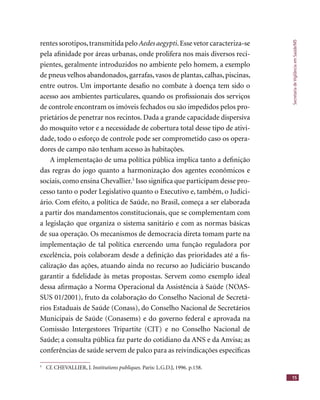 SecretariadeVigilânciaemSaúde/MS
15
rentes sorotipos,transmitida pelo Aedes aegypti.Esse vetor caracteriza-se
pela aﬁnidade por áreas urbanas, onde prolifera nos mais diversos reci-
pientes, geralmente introduzidos no ambiente pelo homem, a exemplo
de pneus velhos abandonados, garrafas, vasos de plantas, calhas, piscinas,
entre outros. Um importante desaﬁo no combate à doença tem sido o
acesso aos ambientes particulares, quando os proﬁssionais dos serviços
de controle encontram os imóveis fechados ou são impedidos pelos pro-
prietários de penetrar nos recintos. Dada a grande capacidade dispersiva
do mosquito vetor e a necessidade de cobertura total desse tipo de ativi-
dade, todo o esforço de controle pode ser comprometido caso os opera-
dores de campo não tenham acesso às habitações.
A implementação de uma política pública implica tanto a deﬁnição
das regras do jogo quanto a harmonização dos agentes econômicos e
sociais,como ensina Chevallier.5
Isso signiﬁca que participam desse pro-
cesso tanto o poder Legislativo quanto o Executivo e, também, o Judici-
ário. Com efeito, a política de Saúde, no Brasil, começa a ser elaborada
a partir dos mandamentos constitucionais, que se complementam com
a legislação que organiza o sistema sanitário e com as normas básicas
de sua operação. Os mecanismos de democracia direta tomam parte na
implementação de tal política exercendo uma função reguladora por
excelência, pois colaboram desde a deﬁnição das prioridades até a ﬁs-
calização das ações, atuando ainda no recurso ao Judiciário buscando
garantir a ﬁdelidade às metas propostas. Servem como exemplo ideal
dessa aﬁrmação a Norma Operacional da Assistência à Saúde (NOAS-
SUS 01/2001), fruto da colaboração do Conselho Nacional de Secretá-
rios Estaduais de Saúde (Conass), do Conselho Nacional de Secretários
Municipais de Saúde (Conasems) e do governo federal e aprovada na
Comissão Intergestores Tripartite (CIT) e no Conselho Nacional de
Saúde; a consulta pública faz parte do cotidiano da ANS e da Anvisa; as
conferências de saúde servem de palco para as reivindicações especíﬁcas
5
Cf. CHEVALLIER, J. Institutions publiques. Paris: L.G.D.J, 1996. p.158.
 