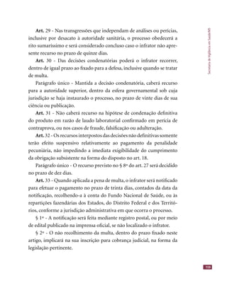 SecretariadeVigilânciaemSaúde/MS
159
Art. 29 - Nas transgressões que independam de análises ou perícias,
inclusive por desacato à autoridade sanitária, o processo obedecerá a
rito sumaríssimo e será considerado concluso caso o infrator não apre-
sente recurso no prazo de quinze dias.
Art. 30 - Das decisões condenatórias poderá o infrator recorrer,
dentro de igual prazo ao ﬁxado para a defesa, inclusive quando se tratar
de multa.
Parágrafo único - Mantida a decisão condenatória, caberá recurso
para a autoridade superior, dentro da esfera governamental sob cuja
jurisdição se haja instaurado o processo, no prazo de vinte dias de sua
ciência ou publicação.
Art. 31 - Não caberá recurso na hipótese de condenação deﬁnitiva
do produto em razão de laudo laboratorial conﬁrmado em perícia de
contraprova, ou nos casos de fraude, falsiﬁcação ou adulteração.
Art. 32 - Os recursos interpostos das decisões não deﬁnitivas somente
terão efeito suspensivo relativamente ao pagamento da penalidade
pecuniária, não impedindo a imediata exigibilidade do cumprimento
da obrigação subsistente na forma do disposto no art. 18.
Parágrafo único - O recurso previsto no § 8º do art. 27 será decidido
no prazo de dez dias.
Art. 33 - Quando aplicada a pena de multa, o infrator será notiﬁcado
para efetuar o pagamento no prazo de trinta dias, contados da data da
notiﬁcação, recolhendo-a à conta do Fundo Nacional de Saúde, ou às
repartições fazendárias dos Estados, do Distrito Federal e dos Territó-
rios, conforme a jurisdição administrativa em que ocorra o processo.
§ 1º - A notiﬁcação será feita mediante registro postal, ou por meio
de edital publicado na imprensa oﬁcial, se não localizado o infrator.
§ 2º - O não recolhimento da multa, dentro do prazo ﬁxado neste
artigo, implicará na sua inscrição para cobrança judicial, na forma da
legislação pertinente.
 