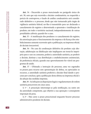 ProgramaNacionaldeControledaDengue
Amparolegalàexecuçãodasaçõesdecampo–imóveisfechados,abandonadosoucomacessonãopermitidopelomorador
160
Art. 34 - Decorrido o prazo mencionado no parágrafo único do
art. 30, sem que seja recorrida a decisão condenatória, ou requerida a
perícia de contraprova, o laudo de análise condenatório será conside-
rado deﬁnitivo e o processo, desde que não instaurado pelo órgão de
vigilância sanitária federal, ser-lhe-á transmitido para ser declarado o
cancelamento do registro e determinada a apreensão e inutilização do
produto, em todo o território nacional, independentemente de outras
penalidades cabíveis, quando for o caso.
Art. 35 - A inutilização dos produtos e o cancelamento do registro,
da autorização para o funcionamento da empresa e da licença dos esta-
belecimentos somente ocorrerão após a publicação, na imprensa oﬁcial,
de decisão irrecorrível.
Art. 36 - No caso de condenação deﬁnitiva do produto cuja alte-
ração, adulteração ou falsiﬁcação não impliquem em torná-lo impró-
prio para o uso ou consumo, poderá a autoridade sanitária, ao proferir
a decisão, destinar a sua distribuição a estabelecimentos assistenciais,
de preferência oﬁciais, quando esse aproveitamento for viável em pro-
gramas de saúde.
Art. 37 - Ultimada a instrução do processo, uma vez esgotados
os prazos para recurso sem apresentação de defesa, ou apreciados os
recursos, a autoridade sanitária proferirá a decisão ﬁnal dando o pro-
cesso por concluso, após a publicação desta última na imprensa oﬁcial e
da adoção das medidas impostas.
Art. 38 -As infrações às disposições legais e regulamentares de ordem
sanitária prescrevem em cinco anos.
§ 1º - A prescrição interrompe-se pela notiﬁcação, ou outro ato
da autoridade competente, que objetive a sua apuração e conseqüente
imposição de pena.
§ 2º - Não corre o prazo prescricional enquanto houver processo
administrativo pendente de decisão.
 