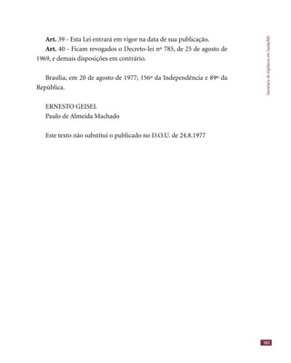 SecretariadeVigilânciaemSaúde/MS
161
Art. 39 - Esta Lei entrará em vigor na data de sua publicação.
Art. 40 - Ficam revogados o Decreto-lei nº 785, de 25 de agosto de
1969, e demais disposições em contrário.
Brasília, em 20 de agosto de 1977; 156º da Independência e 89º da
República.
ERNESTO GEISEL
Paulo de Almeida Machado
Este texto não substitui o publicado no D.O.U. de 24.8.1977
 