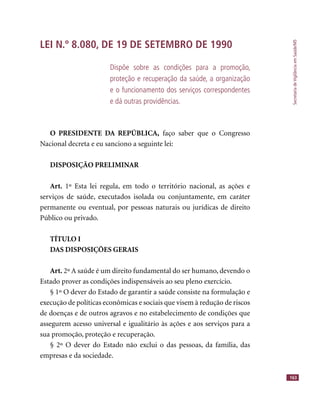 SecretariadeVigilânciaemSaúde/MS
163
LEI N.º 8.080, DE 19 DE SETEMBRO DE 1990
Dispõe sobre as condições para a promoção,
proteção e recuperação da saúde, a organização
e o funcionamento dos serviços correspondentes
e dá outras providências.
O PRESIDENTE DA REPÚBLICA, faço saber que o Congresso
Nacional decreta e eu sanciono a seguinte lei:
DISPOSIÇÃO PRELIMINAR
Art. 1º Esta lei regula, em todo o território nacional, as ações e
serviços de saúde, executados isolada ou conjuntamente, em caráter
permanente ou eventual, por pessoas naturais ou jurídicas de direito
Público ou privado.
TÍTULO I
DAS DISPOSIÇÕES GERAIS
Art. 2º A saúde é um direito fundamental do ser humano, devendo o
Estado prover as condições indispensáveis ao seu pleno exercício.
§ 1º O dever do Estado de garantir a saúde consiste na formulação e
execução de políticas econômicas e sociais que visem à redução de riscos
de doenças e de outros agravos e no estabelecimento de condições que
assegurem acesso universal e igualitário às ações e aos serviços para a
sua promoção, proteção e recuperação.
§ 2º O dever do Estado não exclui o das pessoas, da família, das
empresas e da sociedade.
 
