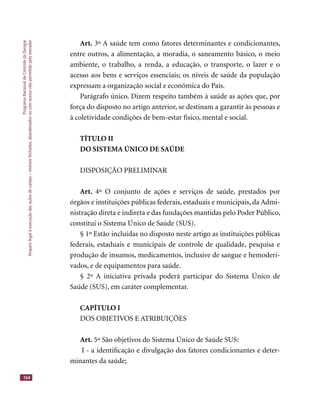 ProgramaNacionaldeControledaDengue
Amparolegalàexecuçãodasaçõesdecampo–imóveisfechados,abandonadosoucomacessonãopermitidopelomorador
164
Art. 3º A saúde tem como fatores determinantes e condicionantes,
entre outros, a alimentação, a moradia, o saneamento básico, o meio
ambiente, o trabalho, a renda, a educação, o transporte, o lazer e o
acesso aos bens e serviços essenciais; os níveis de saúde da população
expressam a organização social e econômica do País.
Parágrafo único. Dizem respeito também à saúde as ações que, por
força do disposto no artigo anterior, se destinam a garantir às pessoas e
à coletividade condições de bem-estar físico, mental e social.
TÍTULO II
DO SISTEMA ÚNICO DE SAÚDE
DISPOSIÇÃO PRELIMINAR
Art. 4º O conjunto de ações e serviços de saúde, prestados por
órgãos e instituições públicas federais, estaduais e municipais, da Admi-
nistração direta e indireta e das fundações mantidas pelo Poder Público,
constitui o Sistema Único de Saúde (SUS).
§ 1º Estão incluídas no disposto neste artigo as instituições públicas
federais, estaduais e municipais de controle de qualidade, pesquisa e
produção de insumos, medicamentos, inclusive de sangue e hemoderi-
vados, e de equipamentos para saúde.
§ 2º A iniciativa privada poderá participar do Sistema Único de
Saúde (SUS), em caráter complementar.
CAPÍTULO I
DOS OBJETIVOS E ATRIBUIÇÕES
Art. 5º São objetivos do Sistema Único de Saúde SUS:
I - a identiﬁcação e divulgação dos fatores condicionantes e deter-
minantes da saúde;
 