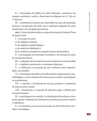 SecretariadeVigilânciaemSaúde/MS
165
II - a formulação de política de saúde destinada a promover, nos
campos econômico e social, a observância do disposto no § 1º do art.
2º desta lei;
III - a assistência às pessoas por intermédio de ações de promoção,
proteção e recuperação da saúde, com a realização integrada das ações
assistenciais e das atividades preventivas.
Art. 6º Estão incluídas ainda no campo de atuação do Sistema Único
de Saúde (SUS):
I - a execução de ações:
a) de vigilância sanitária;
b) de vigilância epidemiológica;
c) de saúde do trabalhador; e
d) de assistência terapêutica integral, inclusive farmacêutica;
II - a participação na formulação da política e na execução de ações
de saneamento básico;
III - a ordenação da formação de recursos humanos na área de saúde;
IV - a vigilância nutricional e a orientação alimentar;
V - a colaboração na proteção do meio ambiente, nele compreen-
dido o do trabalho;
VI - a formulação da política de medicamentos, equipamentos, imu-
nobiológicos e outros insumos de interesse para a saúde e a participação
na sua produção;
VII - o controle e a ﬁscalização de serviços, produtos e substâncias
de interesse para a saúde;
VIII - a ﬁscalização e a inspeção de alimentos, água e bebidas para
consumo humano;
IX - a participação no controle e na ﬁscalização da produção, trans-
porte, guarda e utilização de substâncias e produtos psicoativos, tóxicos
e radioativos;
X - o incremento, em sua área de atuação, do desenvolvimento cien-
tíﬁco e tecnológico;
 