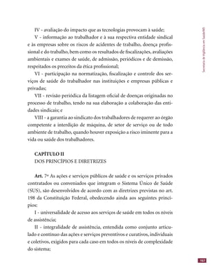 SecretariadeVigilânciaemSaúde/MS
167
IV - avaliação do impacto que as tecnologias provocam à saúde;
V - informação ao trabalhador e à sua respectiva entidade sindical
e às empresas sobre os riscos de acidentes de trabalho, doença proﬁs-
sional e do trabalho, bem como os resultados de ﬁscalizações, avaliações
ambientais e exames de saúde, de admissão, periódicos e de demissão,
respeitados os preceitos da ética proﬁssional;
VI - participação na normatização, ﬁscalização e controle dos ser-
viços de saúde do trabalhador nas instituições e empresas públicas e
privadas;
VII - revisão periódica da listagem oﬁcial de doenças originadas no
processo de trabalho, tendo na sua elaboração a colaboração das enti-
dades sindicais; e
VIII - a garantia ao sindicato dos trabalhadores de requerer ao órgão
competente a interdição de máquina, de setor de serviço ou de todo
ambiente de trabalho, quando houver exposição a risco iminente para a
vida ou saúde dos trabalhadores.
CAPÍTULO II
DOS PRINCÍPIOS E DIRETRIZES
Art. 7º As ações e serviços públicos de saúde e os serviços privados
contratados ou conveniados que integram o Sistema Único de Saúde
(SUS), são desenvolvidos de acordo com as diretrizes previstas no art.
198 da Constituição Federal, obedecendo ainda aos seguintes princí-
pios:
I - universalidade de acesso aos serviços de saúde em todos os níveis
de assistência;
II - integralidade de assistência, entendida como conjunto articu-
lado e contínuo das ações e serviços preventivos e curativos, individuais
e coletivos, exigidos para cada caso em todos os níveis de complexidade
do sistema;
 