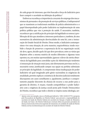 ProgramaNacionaldeControledaDengue
Amparolegalàexecuçãodasaçõesdecampo–imóveisfechados,abandonadosoucomacessonãopermitidopelomorador
16
de cada grupo de interesses, que têm buscado a força do Judiciário para
fazer cumprir o acordado na deﬁnição da política.6
Embora se reconheça a importância crescente do emprego dos meca-
nismos de persuasão e da prestação de serviços públicos, é indispensável
que se examinem as tradicionais medidas de polícia administrativa e o
papel desempenhado pelo poder Judiciário na implementação de uma
política pública que vise à proteção da saúde. É necessário, também,
reconhecer que a mitiﬁcação do princípio da legalidade se somou à pro-
liferação de leis que atendem a interesses particulares e, também, de atos
normativos da administração desvinculados de uma lei, com a instau-
ração do Estado Social de Direito. Desse modo, o Judiciário contempo-
râneo vive uma situação, de certa maneira, esquizofrênica: tendo rece-
bido a função de preservar a supremacia da lei na organização social,
ele deve, agora, decidir qual a lei que deve prevalecer, entre as várias que
dispõem sobre a mesma matéria de modos diferentes e algumas vezes
opostos; ou, em muitas oportunidades, ignorar o dever de estrita obser-
vância da legalidade para convalidar ações da Administração tendentes
à instauração de situação mais justa, não diretamente previstas em lei, e,
necessário notar, justiﬁcando sempre sua opção na perfeita submissão
ao princípio da legalidade. A compreensão dessa inadequação do poder
Judiciário tal qual imaginado pelo gênio racionalista às exigências da
atualidade, permite explicar a existência de decisões judiciais totalmente
discrepantes em casos semelhantes e, igualmente, justiﬁcar o compor-
tamento popular descrente da eﬁcácia do recurso a esse poder para a
garantia de direitos. A reação, visando compatibilizar o poder Judici-
ário com a exigência da justiça social posta pelo Estado Democrático
de Direito, reconhece que todo o direito se inspira numa ideologia, ser-
6
Apenas como um exemplo, veja-se a Notiﬁcação Judicial n.º 2001.34.00.013779-4, proposta
pela Procuradoria da República no Distrito Federal para prevenir a responsabilidade do
secretário de Saúde do Distrito Federal, do secretário de Atenção à Saúde do Ministério
da Saúde, da União e do Distrito Federal por eventuais óbitos de pacientes portadores de
doença renal em decorrência da suspensão de tratamento, em unidades de saúde do Distrito
Federal, em face da determinação do secretário de Saúde do Distrito Federal.
 