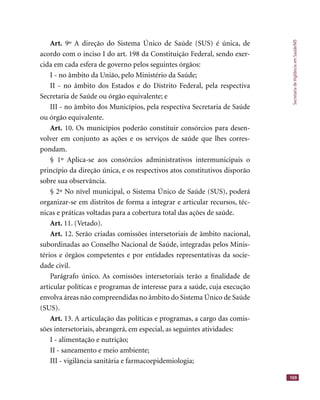 SecretariadeVigilânciaemSaúde/MS
169
Art. 9º A direção do Sistema Único de Saúde (SUS) é única, de
acordo com o inciso I do art. 198 da Constituição Federal, sendo exer-
cida em cada esfera de governo pelos seguintes órgãos:
I - no âmbito da União, pelo Ministério da Saúde;
II - no âmbito dos Estados e do Distrito Federal, pela respectiva
Secretaria de Saúde ou órgão equivalente; e
III - no âmbito dos Municípios, pela respectiva Secretaria de Saúde
ou órgão equivalente.
Art. 10. Os municípios poderão constituir consórcios para desen-
volver em conjunto as ações e os serviços de saúde que lhes corres-
pondam.
§ 1º Aplica-se aos consórcios administrativos intermunicipais o
princípio da direção única, e os respectivos atos constitutivos disporão
sobre sua observância.
§ 2º No nível municipal, o Sistema Único de Saúde (SUS), poderá
organizar-se em distritos de forma a integrar e articular recursos, téc-
nicas e práticas voltadas para a cobertura total das ações de saúde.
Art. 11. (Vetado).
Art. 12. Serão criadas comissões intersetoriais de âmbito nacional,
subordinadas ao Conselho Nacional de Saúde, integradas pelos Minis-
térios e órgãos competentes e por entidades representativas da socie-
dade civil.
Parágrafo único. As comissões intersetoriais terão a ﬁnalidade de
articular políticas e programas de interesse para a saúde, cuja execução
envolva áreas não compreendidas no âmbito do Sistema Único de Saúde
(SUS).
Art. 13. A articulação das políticas e programas, a cargo das comis-
sões intersetoriais, abrangerá, em especial, as seguintes atividades:
I - alimentação e nutrição;
II - saneamento e meio ambiente;
III - vigilância sanitária e farmacoepidemiologia;
 