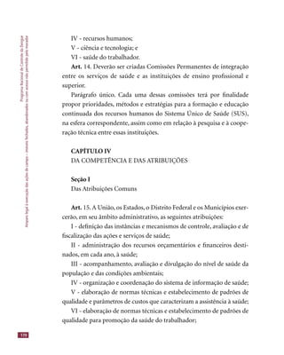 ProgramaNacionaldeControledaDengue
Amparolegalàexecuçãodasaçõesdecampo–imóveisfechados,abandonadosoucomacessonãopermitidopelomorador
170
IV - recursos humanos;
V - ciência e tecnologia; e
VI - saúde do trabalhador.
Art. 14. Deverão ser criadas Comissões Permanentes de integração
entre os serviços de saúde e as instituições de ensino proﬁssional e
superior.
Parágrafo único. Cada uma dessas comissões terá por ﬁnalidade
propor prioridades, métodos e estratégias para a formação e educação
continuada dos recursos humanos do Sistema Único de Saúde (SUS),
na esfera correspondente, assim como em relação à pesquisa e à coope-
ração técnica entre essas instituições.
CAPÍTULO IV
DA COMPETÊNCIA E DAS ATRIBUIÇÕES
Seção I
Das Atribuições Comuns
Art. 15.A União, os Estados, o Distrito Federal e os Municípios exer-
cerão, em seu âmbito administrativo, as seguintes atribuições:
I - deﬁnição das instâncias e mecanismos de controle, avaliação e de
ﬁscalização das ações e serviços de saúde;
II - administração dos recursos orçamentários e ﬁnanceiros desti-
nados, em cada ano, à saúde;
III - acompanhamento, avaliação e divulgação do nível de saúde da
população e das condições ambientais;
IV - organização e coordenação do sistema de informação de saúde;
V - elaboração de normas técnicas e estabelecimento de padrões de
qualidade e parâmetros de custos que caracterizam a assistência à saúde;
VI - elaboração de normas técnicas e estabelecimento de padrões de
qualidade para promoção da saúde do trabalhador;
 