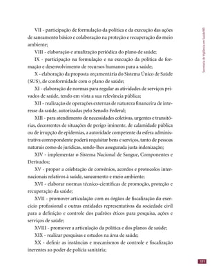 SecretariadeVigilânciaemSaúde/MS
171
VII - participação de formulação da política e da execução das ações
de saneamento básico e colaboração na proteção e recuperação do meio
ambiente;
VIII - elaboração e atualização periódica do plano de saúde;
IX - participação na formulação e na execução da política de for-
mação e desenvolvimento de recursos humanos para a saúde;
X - elaboração da proposta orçamentária do Sistema Único de Saúde
(SUS), de conformidade com o plano de saúde;
XI - elaboração de normas para regular as atividades de serviços pri-
vados de saúde, tendo em vista a sua relevância pública;
XII - realização de operações externas de natureza ﬁnanceira de inte-
resse da saúde, autorizadas pelo Senado Federal;
XIII - para atendimento de necessidades coletivas, urgentes e transitó-
rias, decorrentes de situações de perigo iminente, de calamidade pública
ou de irrupção de epidemias, a autoridade competente da esfera adminis-
trativa correspondente poderá requisitar bens e serviços, tanto de pessoas
naturais como de jurídicas, sendo-lhes assegurada justa indenização;
XIV - implementar o Sistema Nacional de Sangue, Componentes e
Derivados;
XV - propor a celebração de convênios, acordos e protocolos inter-
nacionais relativos à saúde, saneamento e meio ambiente;
XVI - elaborar normas técnico-cientíﬁcas de promoção, proteção e
recuperação da saúde;
XVII - promover articulação com os órgãos de ﬁscalização do exer-
cício proﬁssional e outras entidades representativas da sociedade civil
para a deﬁnição e controle dos padrões éticos para pesquisa, ações e
serviços de saúde;
XVIII - promover a articulação da política e dos planos de saúde;
XIX - realizar pesquisas e estudos na área de saúde;
XX - deﬁnir as instâncias e mecanismos de controle e ﬁscalização
inerentes ao poder de polícia sanitária;
 