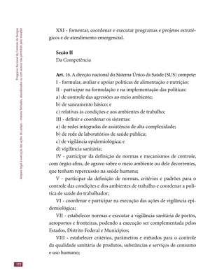 ProgramaNacionaldeControledaDengue
Amparolegalàexecuçãodasaçõesdecampo–imóveisfechados,abandonadosoucomacessonãopermitidopelomorador
172
XXI - fomentar, coordenar e executar programas e projetos estraté-
gicos e de atendimento emergencial.
Seção II
Da Competência
Art. 16.A direção nacional do Sistema Único da Saúde (SUS) compete:
I - formular, avaliar e apoiar políticas de alimentação e nutrição;
II - participar na formulação e na implementação das políticas:
a) de controle das agressões ao meio ambiente;
b) de saneamento básico; e
c) relativas às condições e aos ambientes de trabalho;
III - deﬁnir e coordenar os sistemas:
a) de redes integradas de assistência de alta complexidade;
b) de rede de laboratórios de saúde pública;
c) de vigilância epidemiológica; e
d) vigilância sanitária;
IV - participar da deﬁnição de normas e mecanismos de controle,
com órgão aﬁns, de agravo sobre o meio ambiente ou dele decorrentes,
que tenham repercussão na saúde humana;
V - participar da deﬁnição de normas, critérios e padrões para o
controle das condições e dos ambientes de trabalho e coordenar a polí-
tica de saúde do trabalhador;
VI - coordenar e participar na execução das ações de vigilância epi-
demiológica;
VII - estabelecer normas e executar a vigilância sanitária de portos,
aeroportos e fronteiras, podendo a execução ser complementada pelos
Estados, Distrito Federal e Municípios;
VIII - estabelecer critérios, parâmetros e métodos para o controle
da qualidade sanitária de produtos, substâncias e serviços de consumo
e uso humano;
 
