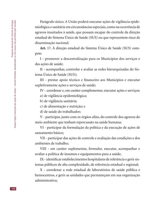 ProgramaNacionaldeControledaDengue
Amparolegalàexecuçãodasaçõesdecampo–imóveisfechados,abandonadosoucomacessonãopermitidopelomorador
174
Parágrafo único. A União poderá executar ações de vigilância epide-
miológica e sanitária em circunstâncias especiais,como na ocorrência de
agravos inusitados à saúde, que possam escapar do controle da direção
estadual do Sistema Único de Saúde (SUS) ou que representem risco de
disseminação nacional.
Art. 17. À direção estadual do Sistema Único de Saúde (SUS) com-
pete:
I - promover a descentralização para os Municípios dos serviços e
das ações de saúde;
II - acompanhar, controlar e avaliar as redes hierarquizadas do Sis-
tema Único de Saúde (SUS);
III - prestar apoio técnico e ﬁnanceiro aos Municípios e executar
supletivamente ações e serviços de saúde;
IV - coordenar e, em caráter complementar, executar ações e serviços:
a) de vigilância epidemiológica;
b) de vigilância sanitária;
c) de alimentação e nutrição; e
d) de saúde do trabalhador;
V - participar, junto com os órgãos aﬁns, do controle dos agravos do
meio ambiente que tenham repercussão na saúde humana;
VI - participar da formulação da política e da execução de ações de
saneamento básico;
VII - participar das ações de controle e avaliação das condições e dos
ambientes de trabalho;
VIII - em caráter suplementar, formular, executar, acompanhar e
avaliar a política de insumos e equipamentos para a saúde;
IX - identiﬁcar estabelecimentos hospitalares de referência e gerir sis-
temas públicos de alta complexidade, de referência estadual e regional;
X - coordenar a rede estadual de laboratórios de saúde pública e
hemocentros, e gerir as unidades que permaneçam em sua organização
administrativa;
 