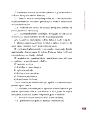 SecretariadeVigilânciaemSaúde/MS
175
XI - estabelecer normas, em caráter suplementar, para o controle e
avaliação das ações e serviços de saúde;
XII - formular normas e estabelecer padrões,em caráter suplementar,
de procedimentos de controle de qualidade para produtos e substâncias
de consumo humano;
XIII - colaborar com a União na execução da vigilância sanitária de
portos, aeroportos e fronteiras;
XIV - o acompanhamento, a avaliação e divulgação dos indicadores
de morbidade e mortalidade no âmbito da unidade federada.
Art. 18. À direção municipal do Sistema de Saúde (SUS) compete:
I - planejar, organizar, controlar e avaliar as ações e os serviços de
saúde e gerir e executar os serviços públicos de saúde;
II - participar do planejamento, programação e organização da rede
regionalizada e hierarquizada do Sistema Único de Saúde (SUS), em
articulação com sua direção estadual;
III - participar da execução, controle e avaliação das ações referentes
às condições e aos ambientes de trabalho;
IV - executar serviços:
a) de vigilância epidemiológica;
b) vigilância sanitária;
c) de alimentação e nutrição;
d) de saneamento básico; e
e) de saúde do trabalhador;
V - dar execução, no âmbito municipal, à política de insumos e equi-
pamentos para a saúde;
VI - colaborar na ﬁscalização das agressões ao meio ambiente que
tenham repercussão sobre a saúde humana e atuar, junto aos órgãos
municipais, estaduais e federais competentes, para controlá-las;
VII - formar consórcios administrativos intermunicipais;
VIII - gerir laboratórios públicos de saúde e hemocentros;
 