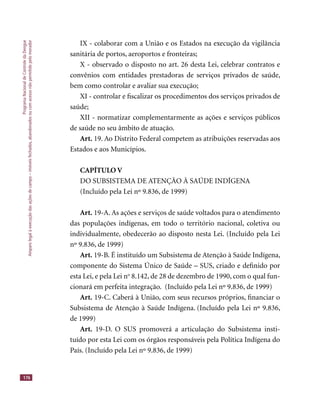 ProgramaNacionaldeControledaDengue
Amparolegalàexecuçãodasaçõesdecampo–imóveisfechados,abandonadosoucomacessonãopermitidopelomorador
176
IX - colaborar com a União e os Estados na execução da vigilância
sanitária de portos, aeroportos e fronteiras;
X - observado o disposto no art. 26 desta Lei, celebrar contratos e
convênios com entidades prestadoras de serviços privados de saúde,
bem como controlar e avaliar sua execução;
XI - controlar e ﬁscalizar os procedimentos dos serviços privados de
saúde;
XII - normatizar complementarmente as ações e serviços públicos
de saúde no seu âmbito de atuação.
Art. 19. Ao Distrito Federal competem as atribuições reservadas aos
Estados e aos Municípios.
CAPÍTULO V
DO SUBSISTEMA DE ATENÇÃO À SAÚDE INDÍGENA
(Incluído pela Lei nº 9.836, de 1999)
Art. 19-A. As ações e serviços de saúde voltados para o atendimento
das populações indígenas, em todo o território nacional, coletiva ou
individualmente, obedecerão ao disposto nesta Lei. (Incluído pela Lei
nº 9.836, de 1999)
Art. 19-B. É instituído um Subsistema de Atenção à Saúde Indígena,
componente do Sistema Único de Saúde – SUS, criado e deﬁnido por
esta Lei, e pela Lei no
8.142, de 28 de dezembro de 1990, com o qual fun-
cionará em perfeita integração. (Incluído pela Lei nº 9.836, de 1999)
Art. 19-C. Caberá à União, com seus recursos próprios, ﬁnanciar o
Subsistema de Atenção à Saúde Indígena. (Incluído pela Lei nº 9.836,
de 1999)
Art. 19-D. O SUS promoverá a articulação do Subsistema insti-
tuído por esta Lei com os órgãos responsáveis pela Política Indígena do
País. (Incluído pela Lei nº 9.836, de 1999)
 