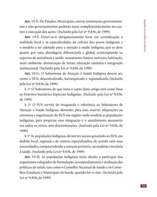 SecretariadeVigilânciaemSaúde/MS
177
Art. 19-E. Os Estados, Municípios, outras instituições governamen-
tais e não-governamentais poderão atuar complementarmente no cus-
teio e execução das ações. (Incluído pela Lei nº 9.836, de 1999)
Art. 19-F. Dever-se-á obrigatoriamente levar em consideração a
realidade local e as especiﬁcidades da cultura dos povos indígenas e
o modelo a ser adotado para a atenção à saúde indígena, que se deve
pautar por uma abordagem diferenciada e global, contemplando os
aspectos de assistência à saúde, saneamento básico, nutrição, habitação,
meio ambiente, demarcação de terras, educação sanitária e integração
institucional. (Incluído pela Lei nº 9.836, de 1999)
Art. 19-G. O Subsistema de Atenção à Saúde Indígena deverá ser,
como o SUS, descentralizado, hierarquizado e regionalizado.(Incluído
pela Lei nº 9.836, de 1999)
§ 1º O Subsistema de que trata o caput deste artigo terá como basecaput deste artigo terá como basecaput
os Distritos Sanitários Especiais Indígenas. (Incluído pela Lei nº 9.836,
de 1999)
§ 2º O SUS servirá de retaguarda e referência ao Subsistema de
Atenção à Saúde Indígena, devendo, para isso, ocorrer adaptações na
estrutura e organização do SUS nas regiões onde residem as populações
indígenas, para propiciar essa integração e o atendimento necessário
em todos os níveis, sem discriminações. (Incluído pela Lei nº 9.836, de
1999)
§ 3º As populações indígenas devem ter acesso garantido ao SUS, em
âmbito local, regional e de centros especializados, de acordo com suas
necessidades, compreendendo a atenção primária, secundária e terciária
à saúde. (Incluído pela Lei nº 9.836, de 1999)
Art. 19-H. As populações indígenas terão direito a participar dos
organismos colegiados de formulação,acompanhamento e avaliação das
políticas de saúde, tais como o Conselho Nacional de Saúde e os Conse-
lhos Estaduais e Municipais de Saúde, quando for o caso. (Incluído pela
Lei nº 9.836, de 1999)
 
