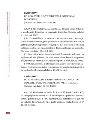 ProgramaNacionaldeControledaDengue
Amparolegalàexecuçãodasaçõesdecampo–imóveisfechados,abandonadosoucomacessonãopermitidopelomorador
178
CAPÍTULO VI
DO SUBSISTEMA DE ATENDIMENTO E INTERNAÇÃO
DOMICILIAR
(Incluído pela Lei nº 10.424, de 2002)
Art. 19-I. São estabelecidos, no âmbito do Sistema Único de Saúde,
o atendimento domiciliar e a internação domiciliar. (Incluído pela Lei
nº 10.424, de 2002)
§ 1º Na modalidade de assistência de atendimento e internação
domiciliares incluem-se, principalmente, os procedimentos médicos, de
enfermagem, ﬁsioterapêuticos, psicológicos e de assistência social, entre
outros necessários ao cuidado integral dos pacientes em seu domicílio.
(Incluído pela Lei nº 10.424, de 2002)
§ 2º O atendimento e a internação domiciliares serão realizados por
equipes multidisciplinares que atuarão nos níveis da medicina preven-
tiva, terapêutica e reabilitadora. (Incluído pela Lei nº 10.424, de 2002)
§ 3º O atendimento e a internação domiciliares só poderão ser rea-
lizados por indicação médica, com expressa concordância do paciente e
de sua família. (Incluído pela Lei nº 10.424, de 2002)
CAPÍTULO VII
DO SUBSISTEMA DE ACOMPANHAMENTO DURANTE O
TRABALHO DE PARTO, PARTO E PÓS-PARTO IMEDIATO
(Incluído pela Lei nº 11.108, de 2005)
Art. 19-J. Os serviços de saúde do Sistema Único de Saúde - SUS,
da rede própria ou conveniada, ﬁcam obrigados a permitir a presença,
junto à parturiente, de 1 (um) acompanhante durante todo o período
de trabalho de parto, parto e pós-parto imediato. (Incluído pela Lei nº
11.108, de 2005)
 