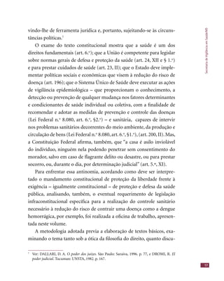 SecretariadeVigilânciaemSaúde/MS
17
vindo-lhe de ferramenta jurídica e, portanto, sujeitando-se às circuns-
tâncias políticas.7
O exame do texto constitucional mostra que a saúde é um dos
direitos fundamentais (art. 6.o
); que a União é competente para legislar
sobre normas gerais de defesa e proteção da saúde (art. 24, XII e § 1.o
)
e para prestar cuidados de saúde (art. 23, II); que o Estado deve imple-
mentar políticas sociais e econômicas que visem à redução do risco de
doença (art. 196); que o Sistema Único de Saúde deve executar as ações
de vigilância epidemiológica – que proporcionam o conhecimento, a
detecção ou prevenção de qualquer mudança nos fatores determinantes
e condicionantes de saúde individual ou coletiva, com a ﬁnalidade de
recomendar e adotar as medidas de prevenção e controle das doenças
(Lei Federal n.o
8.080, art. 6.o
, §2.o
) – e sanitária, capazes de intervir
nos problemas sanitários decorrentes do meio ambiente, da produção e
circulação de bens (Lei Federal n.o
8.080, art. 6.o
, §1.o
), (art. 200, II). Mas,
a Constituição Federal aﬁrma, também, que “a casa é asilo inviolável
do indivíduo, ninguém nela podendo penetrar sem consentimento do
morador, salvo em caso de ﬂagrante delito ou desastre, ou para prestar
socorro, ou, durante o dia, por determinação judicial” (art. 5.º, XI).
Para enfrentar essa antinomia, acordando como deve ser interpre-
tado o mandamento constitucional de proteção da liberdade frente à
exigência – igualmente constitucional – de proteção e defesa da saúde
pública, analisando, também, o eventual requerimento de legislação
infraconstitucional especíﬁca para a realização do controle sanitário
necessário à redução do risco de contrair uma doença como a dengue
hemorrágica, por exemplo, foi realizada a oﬁcina de trabalho, apresen-
tada neste volume.
A metodologia adotada previa a elaboração de textos básicos, exa-
minando o tema tanto sob a ótica da ﬁlosoﬁa do direito, quanto discu-
7
Ver: DALLARI, D. A. O poder dos juízes. São Paulo: Saraiva, 1996. p. 77, e DROMI, R. El
poder judicial. Tucuman: UNSTA, 1982. p. 167.
 