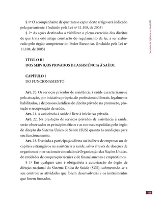 SecretariadeVigilânciaemSaúde/MS
179
§ 1º O acompanhante de que trata o caput deste artigo será indicado
pela parturiente. (Incluído pela Lei nº 11.108, de 2005)
§ 2º As ações destinadas a viabilizar o pleno exercício dos direitos
de que trata este artigo constarão do regulamento da lei, a ser elabo-
rado pelo órgão competente do Poder Executivo. (Incluído pela Lei nº
11.108, de 2005)
TÍTULO III
DOS SERVIÇOS PRIVADOS DE ASSISTÊNCIA À SAÙDE
CAPÍTULO I
DO FUNCIONAMENTO
Art. 20. Os serviços privados de assistência à saúde caracterizam-se
pela atuação, por iniciativa própria, de proﬁssionais liberais, legalmente
habilitados, e de pessoas jurídicas de direito privado na promoção, pro-
teção e recuperação da saúde.
Art. 21. A assistência à saúde é livre à iniciativa privada.
Art. 22. Na prestação de serviços privados de assistência à saúde,
serão observados os princípios éticos e as normas expedidas pelo órgão
de direção do Sistema Único de Saúde (SUS) quanto às condições para
seu funcionamento.
Art. 23. É vedada a participação direta ou indireta de empresas ou de
capitais estrangeiros na assistência à saúde, salvo através de doações de
organismosinternacionaisvinculadosàOrganizaçãodasNaçõesUnidas,
de entidades de cooperação técnica e de ﬁnanciamento e empréstimos.
§ 1º Em qualquer caso é obrigatória a autorização do órgão de
direção nacional do Sistema Único de Saúde (SUS), submetendo-se a
seu controle as atividades que forem desenvolvidas e os instrumentos
que forem ﬁrmados.
 