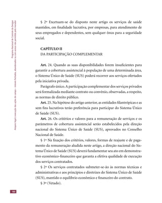 ProgramaNacionaldeControledaDengue
Amparolegalàexecuçãodasaçõesdecampo–imóveisfechados,abandonadosoucomacessonãopermitidopelomorador
180
§ 2º Excetuam-se do disposto neste artigo os serviços de saúde
mantidos, em ﬁnalidade lucrativa, por empresas, para atendimento de
seus empregados e dependentes, sem qualquer ônus para a seguridade
social.
CAPÍTULO II
DA PARTICIPAÇÃO COMPLEMENTAR
Art. 24. Quando as suas disponibilidades forem insuﬁcientes para
garantir a cobertura assistencial à população de uma determinada área,
o Sistema Único de Saúde (SUS) poderá recorrer aos serviços ofertados
pela iniciativa privada.
Parágrafo único.A participação complementar dos serviços privados
será formalizada mediante contrato ou convênio, observadas, a respeito,
as normas de direito público.
Art. 25. Na hipótese do artigo anterior, as entidades ﬁlantrópicas e as
sem ﬁns lucrativos terão preferência para participar do Sistema Único
de Saúde (SUS).
Art. 26. Os critérios e valores para a remuneração de serviços e os
parâmetros de cobertura assistencial serão estabelecidos pela direção
nacional do Sistema Único de Saúde (SUS), aprovados no Conselho
Nacional de Saúde.
§ 1º Na ﬁxação dos critérios, valores, formas de reajuste e de paga-
mento da remuneração aludida neste artigo, a direção nacional do Sis-
tema Único de Saúde (SUS) deverá fundamentar seu ato em demonstra-
tivo econômico-ﬁnanceiro que garanta a efetiva qualidade de execução
dos serviços contratados.
§ 2º Os serviços contratados submeter-se-ão às normas técnicas e
administrativas e aos princípios e diretrizes do Sistema Único de Saúde
(SUS), mantido o equilíbrio econômico e ﬁnanceiro do contrato.
§ 3º (Vetado).
 