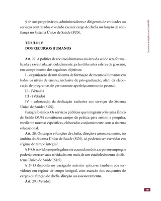 SecretariadeVigilânciaemSaúde/MS
181
§ 4º Aos proprietários, administradores e dirigentes de entidades ou
serviços contratados é vedado exercer cargo de cheﬁa ou função de con-
ﬁança no Sistema Único de Saúde (SUS).
TÍTULO IV
DOS RECURSOS HUMANOS
Art. 27.A política de recursos humanos na área da saúde será forma-
lizada e executada, articuladamente, pelas diferentes esferas de governo,
em cumprimento dos seguintes objetivos:
I - organização de um sistema de formação de recursos humanos em
todos os níveis de ensino, inclusive de pós-graduação, além da elabo-
ração de programas de permanente aperfeiçoamento de pessoal;
II - (Vetado)
III - (Vetado)
IV - valorização da dedicação exclusiva aos serviços do Sistema
Único de Saúde (SUS).
Parágrafo único. Os serviços públicos que integram o Sistema Único
de Saúde (SUS) constituem campo de prática para ensino e pesquisa,
mediante normas especíﬁcas, elaboradas conjuntamente com o sistema
educacional.
Art. 28. Os cargos e funções de cheﬁa, direção e assessoramento, no
âmbito do Sistema Único de Saúde (SUS), só poderão ser exercidas em
regime de tempo integral.
§1ºOsservidoresquelegalmenteacumulamdoiscargosouempregos
poderão exercer suas atividades em mais de um estabelecimento do Sis-
tema Único de Saúde (SUS).
§ 2º O disposto no parágrafo anterior aplica-se também aos ser-
vidores em regime de tempo integral, com exceção dos ocupantes de
cargos ou função de cheﬁa, direção ou assessoramento.
Art. 29. (Vetado).
 