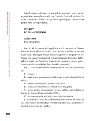 ProgramaNacionaldeControledaDengue
Amparolegalàexecuçãodasaçõesdecampo–imóveisfechados,abandonadosoucomacessonãopermitidopelomorador
182
Art. 30. As especializações na forma de treinamento em serviço sob
supervisão serão regulamentadas por Comissão Nacional, instituída de
acordo com o art. 12 desta Lei, garantida a participação das entidades
proﬁssionais correspondentes.
TÍTULO V
DO FINANCIAMENTO
CAPÍTULO I
DOS RECURSOS
Art. 31. O orçamento da seguridade social destinará ao Sistema
Único de Saúde (SUS) de acordo com a receita estimada, os recursos
necessários à realização de suas ﬁnalidades, previstos em proposta ela-
borada pela sua direção nacional, com a participação dos órgãos da Pre-
vidência Social e da Assistência Social, tendo em vista as metas e priori-
dades estabelecidas na Lei de Diretrizes Orçamentárias.
Art. 32. São considerados de outras fontes os recursos provenientes
de:
I - (Vetado)
II - serviços que possam ser prestados sem prejuízo da assistência à
saúde;
III - ajuda, contribuições, doações e donativos;
IV - alienações patrimoniais e rendimentos de capital;
V - taxas, multas, emolumentos e preços públicos arrecadados no
âmbito do Sistema Único de Saúde (SUS); e
VI - rendas eventuais, inclusive comerciais e industriais.
§ 1º Ao Sistema Único de Saúde (SUS) caberá metade da receita de
que trata o inciso I deste artigo, apurada mensalmente, a qual será des-
tinada à recuperação de viciados.
 