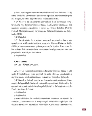 SecretariadeVigilânciaemSaúde/MS
183
§ 2º As receitas geradas no âmbito do Sistema Único de Saúde (SUS)
serão creditadas diretamente em contas especiais, movimentadas pela
sua direção, na esfera de poder onde forem arrecadadas.
§ 3º As ações de saneamento que venham a ser executadas suple-
tivamente pelo Sistema Único de Saúde (SUS), serão ﬁnanciadas por
recursos tarifários especíﬁcos e outros da União, Estados, Distrito
Federal, Municípios e, em particular, do Sistema Financeiro da Habi-
tação (SFH).
§ 4º (Vetado).
§ 5º As atividades de pesquisa e desenvolvimento cientíﬁco e tec-
nológico em saúde serão co-ﬁnanciadas pelo Sistema Único de Saúde
(SUS), pelas universidades e pelo orçamento ﬁscal, além de recursos de
instituições de fomento e ﬁnanciamento ou de origem externa e receita
própria das instituições executoras.
§ 6º (Vetado).
CAPÍTULO II
DA GESTÃO FINANCEIRA
Art. 33. Os recursos ﬁnanceiros do Sistema Único de Saúde (SUS)
serão depositados em conta especial, em cada esfera de sua atuação, e
movimentados sob ﬁscalização dos respectivos Conselhos de Saúde.
§ 1º Na esfera federal, os recursos ﬁnanceiros, originários do Orça-
mento da Seguridade Social, de outros Orçamentos da União, além de
outras fontes, serão administrados pelo Ministério da Saúde, através do
Fundo Nacional de Saúde.
§ 2º (Vetado).
§ 3º (Vetado).
§ 4º O Ministério da Saúde acompanhará, através de seu sistema de
auditoria, a conformidade à programação aprovada da aplicação dos
recursos repassados a Estados e Municípios. Constatada a malversação,
 