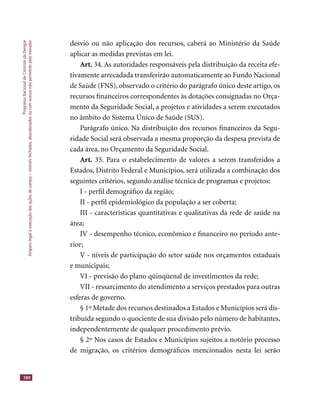 ProgramaNacionaldeControledaDengue
Amparolegalàexecuçãodasaçõesdecampo–imóveisfechados,abandonadosoucomacessonãopermitidopelomorador
184
desvio ou não aplicação dos recursos, caberá ao Ministério da Saúde
aplicar as medidas previstas em lei.
Art. 34. As autoridades responsáveis pela distribuição da receita efe-
tivamente arrecadada transferirão automaticamente ao Fundo Nacional
de Saúde (FNS), observado o critério do parágrafo único deste artigo, os
recursos ﬁnanceiros correspondentes às dotações consignadas no Orça-
mento da Seguridade Social, a projetos e atividades a serem executados
no âmbito do Sistema Único de Saúde (SUS).
Parágrafo único. Na distribuição dos recursos ﬁnanceiros da Segu-
ridade Social será observada a mesma proporção da despesa prevista de
cada área, no Orçamento da Seguridade Social.
Art. 35. Para o estabelecimento de valores a serem transferidos a
Estados, Distrito Federal e Municípios, será utilizada a combinação dos
seguintes critérios, segundo análise técnica de programas e projetos:
I - perﬁl demográﬁco da região;
II - perﬁl epidemiológico da população a ser coberta;
III - características quantitativas e qualitativas da rede de saúde na
área;
IV - desempenho técnico, econômico e ﬁnanceiro no período ante-
rior;
V - níveis de participação do setor saúde nos orçamentos estaduais
e municipais;
VI - previsão do plano qüinqüenal de investimentos da rede;
VII - ressarcimento do atendimento a serviços prestados para outras
esferas de governo.
§ 1º Metade dos recursos destinados a Estados e Municípios será dis-
tribuída segundo o quociente de sua divisão pelo número de habitantes,
independentemente de qualquer procedimento prévio.
§ 2º Nos casos de Estados e Municípios sujeitos a notório processo
de migração, os critérios demográﬁcos mencionados nesta lei serão
 