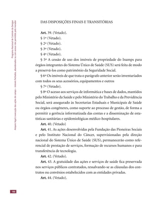 ProgramaNacionaldeControledaDengue
Amparolegalàexecuçãodasaçõesdecampo–imóveisfechados,abandonadosoucomacessonãopermitidopelomorador
186
DAS DISPOSIÇÕES FINAIS E TRANSITÓRIAS
Art. 39. (Vetado).
§ 1º (Vetado).
§ 2º (Vetado).
§ 3º (Vetado).
§ 4º (Vetado).
§ 5º A cessão de uso dos imóveis de propriedade do Inamps para
órgãos integrantes do Sistema Único de Saúde (SUS) será feita de modo
a preservá-los como patrimônio da Seguridade Social.
§ 6º Os imóveis de que trata o parágrafo anterior serão inventariados
com todos os seus acessórios, equipamentos e outros
§ 7º (Vetado).
§ 8º O acesso aos serviços de informática e bases de dados, mantidos
pelo Ministério da Saúde e pelo Ministério do Trabalho e da Previdência
Social, será assegurado às Secretarias Estaduais e Municipais de Saúde
ou órgãos congêneres, como suporte ao processo de gestão, de forma a
permitir a gerência informatizada das contas e a disseminação de esta-
tísticas sanitárias e epidemiológicas médico-hospitalares.
Art. 40. (Vetado)
Art. 41. As ações desenvolvidas pela Fundação das Pioneiras Sociais
e pelo Instituto Nacional do Câncer, supervisionadas pela direção
nacional do Sistema Único de Saúde (SUS), permanecerão como refe-
rencial de prestação de serviços, formação de recursos humanos e para
transferência de tecnologia.
Art. 42. (Vetado).
Art. 43. A gratuidade das ações e serviços de saúde ﬁca preservada
nos serviços públicos contratados, ressalvando-se as cláusulas dos con-
tratos ou convênios estabelecidos com as entidades privadas.
Art. 44. (Vetado).
 
