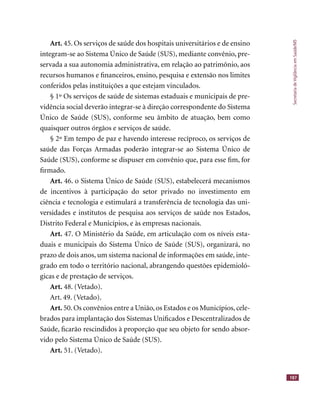 SecretariadeVigilânciaemSaúde/MS
187
Art. 45. Os serviços de saúde dos hospitais universitários e de ensino
integram-se ao Sistema Único de Saúde (SUS), mediante convênio, pre-
servada a sua autonomia administrativa, em relação ao patrimônio, aos
recursos humanos e ﬁnanceiros, ensino, pesquisa e extensão nos limites
conferidos pelas instituições a que estejam vinculados.
§ 1º Os serviços de saúde de sistemas estaduais e municipais de pre-
vidência social deverão integrar-se à direção correspondente do Sistema
Único de Saúde (SUS), conforme seu âmbito de atuação, bem como
quaisquer outros órgãos e serviços de saúde.
§ 2º Em tempo de paz e havendo interesse recíproco, os serviços de
saúde das Forças Armadas poderão integrar-se ao Sistema Único de
Saúde (SUS), conforme se dispuser em convênio que, para esse ﬁm, for
ﬁrmado.
Art. 46. o Sistema Único de Saúde (SUS), estabelecerá mecanismos
de incentivos à participação do setor privado no investimento em
ciência e tecnologia e estimulará a transferência de tecnologia das uni-
versidades e institutos de pesquisa aos serviços de saúde nos Estados,
Distrito Federal e Municípios, e às empresas nacionais.
Art. 47. O Ministério da Saúde, em articulação com os níveis esta-
duais e municipais do Sistema Único de Saúde (SUS), organizará, no
prazo de dois anos, um sistema nacional de informações em saúde, inte-
grado em todo o território nacional, abrangendo questões epidemioló-
gicas e de prestação de serviços.
Art. 48. (Vetado).
Art. 49. (Vetado).
Art. 50.Os convênios entre a União,os Estados e os Municípios,cele-
brados para implantação dos Sistemas Uniﬁcados e Descentralizados de
Saúde, ﬁcarão rescindidos à proporção que seu objeto for sendo absor-
vido pelo Sistema Único de Saúde (SUS).
Art. 51. (Vetado).
 